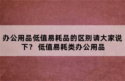 办公用品低值易耗品的区别请大家说下？ 低值易耗类办公用品